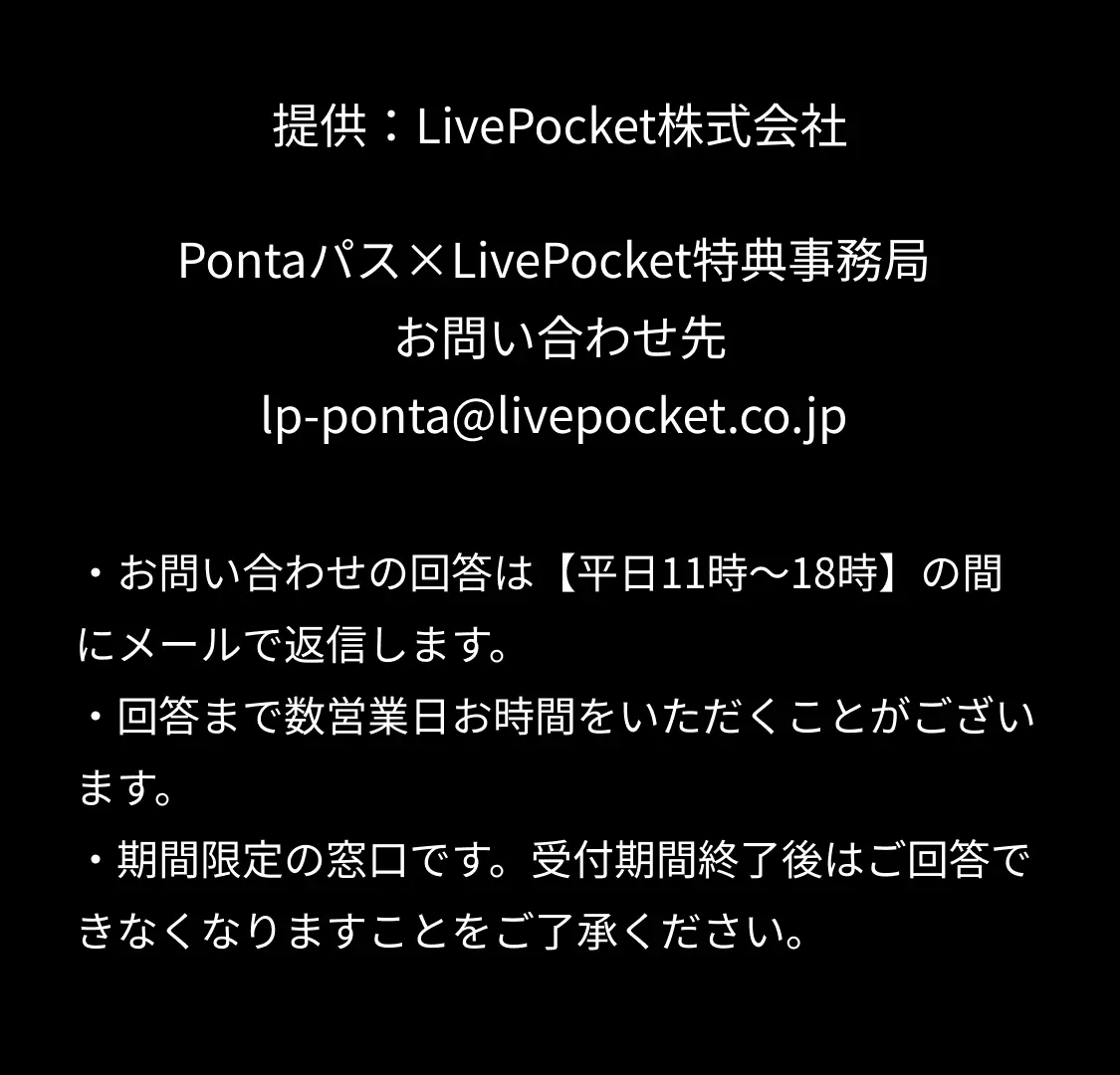 提供：LivePocket株式会社 Pontaパス×LivePocket特典事務局 お問い合わせ先 lp-ponta@livepocket.co.jp ・お問い合わせの回答は【平日11時～18時】の間にメールで返信します。 ・回答まで数営業日お時間をいただくことがございます。 ・期間限定の窓口です。受付期間終了後はご回答できなくなりますことをご了承ください。