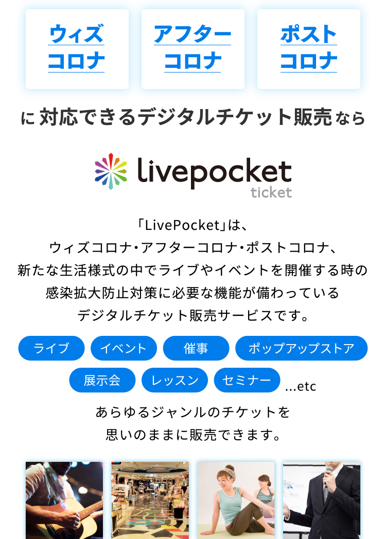 ウィズコロナ アフターコロナ ポストコロナ に 対応できるデジタルチケット販売なら LivePocket ticket 「LivePocket」は、ウィズコロナ・アフターコロナ・ポストコロナ、新たな生活様式の中でライブやイベントを開催する時の感染拡大防止対策に必要な機能が備わっているデジタルチケット販売サービスです。
